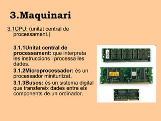 3.Maquinari 3.1CPU:  (unitat central de processament.) 3.1.1Unitat central de processament:  que interpreta les instruccions i processa les dades.  3.1.2Microprocessador:  és un processador minituritzat. 3.1.3Busos:  és un sistema digital que transfereix dades entre els components de un ordinador. 