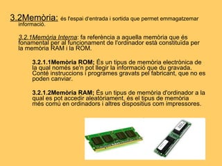 3.2Memòria:   és l'espai d‘entrada i sortida que permet emmagatzemar informació. 3.2.1Memòria Interna : fa referència a aquella memòria que és fonamental per al funcionament de l'ordinador està constituïda per la memòria RAM i la ROM. 3.2.1.1Memòria ROM;  És un tipus de memòria electrònica de  la qual només se'n pot llegir la informació que du gravada.  Conté instruccions i programes gravats pel fabricant, que no es  poden canviar. 3.2.1.2Memòria RAM;   És un tipus de memòria d'ordinador a la  qual es pot accedir aleatòriament, és el tipus de memòria  més comú en ordinadors i altres dispositius com impressores. 