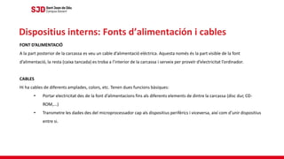 FONT D’ALIMENTACIÓ
A la part posterior de la carcassa es veu un cable d’alimentació elèctrica. Aquesta només és la part visible de la font
d’alimentació, la resta (caixa tancada) es troba a l’interior de la carcassa i serveix per proveïr d’electricitat l’ordinador.
CABLES
Hi ha cables de diferents amplades, colors, etc. Tenen dues funcions bàsiques:
• Portar electricitat des de la font d’alimentacions fins als diferents elements de dintre la carcassa (disc dur, CD-
ROM,...)
• Transmetre les dades des del microprocessador cap als dispositius perifèrics i viceversa, així com d’unir dispositius
entre si.
Dispositius interns: Fonts d’alimentación i cables
 