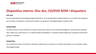 DISC DUR
És el principal element d’emmagatzematge d’informació. És on està guardat el sistema operatiu, on s’instal·len els programes
que s’instalen a l’ordinador i on d’arxiven els fitxers. La capacitat d´emmagatzematge es mideix en GB.
CD/DVD ROM
Es troba col·locat a la part frontal de la carcassa. Serveix per insertar un CD o DVD amb programes i documents de qualsevol
tipus: dades, jocs, documents, etc. La majoria també són grabadors i s’hi poden introduir dades jocs o programes prèviament
gravats a l’ordinador.
DISQUETERA
És un element en desús. Es tracta d’un dispositiu visible des de la carcassa, on s’inserten els disquets, que són petites unitats
d’emmagatzematge.
Dispositius interns: Disc dur, CD/DVD ROM i disquetera
 