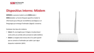 MÓDEM La paraula modem ve de MODulador i
DEModulador. La funció d’aquest aparell es traduïr la
informació que arriba per via telefònica (analògica) a un
llenguatge que entengui l’ordinador (digital) i viceversa.
Existeixen dos tipus de módems:
• Intern: És una targeta que s’integra a la placa base i
conta amb una sortida amb connexió al cable telefònic
• Extern: La targeta está inclosa dins d’un petit aparell
que es conecta a l’ordinador per cable o per algun
dispositiu inalàmbric (WiFi)
Dispositius interns: Mòdem
 