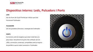 LEDS
Són les llums de la part frontal per indicar que està
funcionant l’ordinador.
PULSADORS
Són els pulsadors d’encesos i resetajats de l’ordinador
PORTS
Connectors amb les targetes que estan instal·lats a la
placa base. Actualment els ports més utilitzats són els
USB o connectors universals, compatibles amb la majoria
de perifèrics que es volen connectar a l’ordinador.
Dispositius interns: Leds, Pulsadors i Ports
 