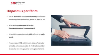 • Són els dispositius físics de recolzament que serveixen
per emmagatzemar informació, enviar-la, rebre-la, etc.
• Hi ha perifèrics d’entrada, de sortida,
d’enmagatzemament i de comunicació.
• Hi perifèrics que poden tenir doble o fins hi tot triple
funció.
• Per exemple un USB pot introduir dades a l’ordinador
(entrada), pot extreure dades de l’ordinador (sortida) i
té capacitat per enmagatzemar (enmagatzemament).
Dispositius perifèrics
 