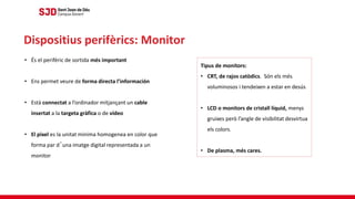 • És el perifèric de sortida més important
• Ens permet veure de forma directa l’información
• Està connectat a l’ordinador mitjançant un cable
insertat a la targeta gràfica o de vídeo
• El pixel es la unitat minima homogenea en color que
forma par d´una imatge digital representada a un
monitor
Dispositius perifèrics: Monitor
Tipus de monitors:
• CRT, de rajos catòdics. Són els més
voluminosos i tendeixen a estar en desús
• LCD o monitors de cristall líquid, menys
gruixes però l’angle de visibilitat desvirtua
els colors.
• De plasma, més cares.
 