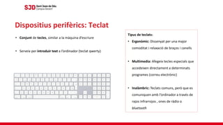 • Conjunt de tecles, similar a la màquina d’escriure
• Serveix per introduir text a l’ordinador (teclat qwerty)
Dispositius perifèrics: Teclat
Tipus de teclats:
• Ergonòmic: Dissenyat per una major
comoditat i relaxació de braços i canells
• Multimedia: Afegeix tecles especials que
accedeixen directament a determinats
programes (correu electrònic)
• Inalàmbric: Teclats comuns, però que es
comuniquen amb l’ordinador a través de
rajos infrarrojos , ones de ràdio o
bluetooth
 