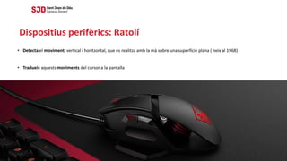 • Detecta el moviment, vertical i horitzontal, que es realitza amb la mà sobre una superfície plana ( neix al 1968)
• Tradueix aquests moviments del cursor a la pantalla
Dispositius perifèrics: Ratolí
 