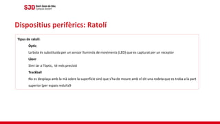 Dispositius perifèrics: Ratolí
Tipus de ratolí:
Òptic
La bola és substituida per un sensor lluminós de moviments (LED) que es capturat per un receptor
Làser
Simi lar a l’òptic, té més precisió
Trackball
No es desplaça amb la mà sobre la superfície sinó que s’ha de moure amb el dit una rodeta que es troba a la part
superior (per espais reduïts9
 