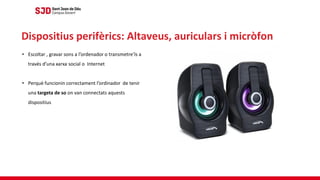 • Escoltar , gravar sons a l’ordenador o transmetre’ls a
través d’una xarxa social o Internet
• Perquè funcionin correctament l’ordinador de tenir
una targeta de so on van connectats aquests
dispositius
Dispositius perifèrics: Altaveus, auriculars i micròfon
 