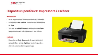 IMPRESSORA
• No es imprescindible pel funcionament de l’ordinador
• La impresora més habitual d’un ordinador domèstic és
de tinta
• Tot i que les més eficients són les de tecnologia làser
ja que imprimeixen més ràpidament i cost inferior
ESCÀNER
• Dispositiu per llegir documents de paper o similar i
convertir-los a format digital per poder-lo guardar a
diferents sistemes d’emmagatzematge
Dispositius perifèrics: Impressora i escàner
 