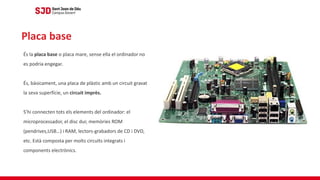 És la placa base o placa mare, sense ella el ordinador no
es podria engegar.
És, bàsicament, una placa de plàstic amb un circuit gravat
la seva superfície, un circuit imprès.
S’hi connecten tots els elements del ordinador: el
microprocessador, el disc dur, memòries ROM
(pendrives,USB…) i RAM, lectors-grabadors de CD i DVD,
etc. Està composta per molts circuïts integrats i
components electrònics.
Placa base
 
