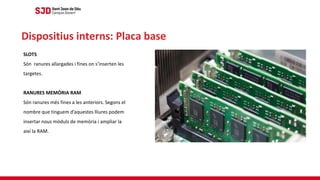 SLOTS
Són ranures allargades i fines on s’inserten les
targetes.
RANURES MEMÒRIA RAM
Són ranures més fines a les anteriors. Segons el
nombre que tinguem d’aquestes lliures podem
insertar nous mòduls de memòria i ampliar la
així la RAM.
Dispositius interns: Placa base
 