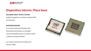BIOS (BASIC IMPUT OUTPUT SYSTEM)
Pastilla rectangular on es troba la memòria ROM
de l’ordinador
MICROPROCESSADOR
És el cervell central de l’ordinador. Està
directament connectada a un ventilador,
anomenat disipador, ja que si s’escalfa en excés
es deteriora i queda inutilitzat
Les marques comercials més exteses són
Pentium i AMD.
Dispositius interns: Placa base
 