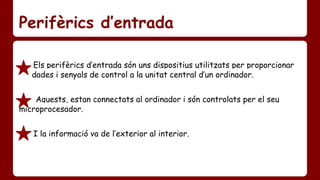 Perifèrics d’entrada 
Els perifèrics d’entrada són uns dispositius utilitzats per proporcionar 
…….dades i senyals de control a la unitat central d’un ordinador. 
Aquests, estan connectats al ordinador i són controlats per el seu ……... 
microprocesador. 
I la informació va de l’exterior al interior. 
 