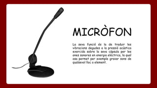 MICRÒFON 
La seva funció és la de traduir les 
vibracions degudes a la pressió acústica 
exercida sobre la seva càpsula per les 
ones sonores en energia elèctrica, la qual 
osa permet per exemple gravar sons de 
qualsevol lloc o element. 
 