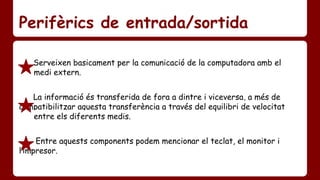 Perifèrics de entrada/sortida 
Serveixen basicament per la comunicació de la computadora amb el 
……..medi extern. 
La informació és transferida de fora a dintre i viceversa, a més de …….. 
compatibilitzar aquesta transferència a través del equilibri de velocitat 
……..entre els diferents medis. 
Entre aquests components podem mencionar el teclat, el monitor i ……... 
l’impresor. 
 