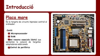 Introducció 
Placa mare 
És la targeta de circuits impresos central al 
ordinador. 
Conté: 
Microprocessador 
RAM 
Romi ranures especials (slots); que ………. 
permeten la conexió de targetes ………. 
adaptadores addicionals. 
Control de perifèrics 
 