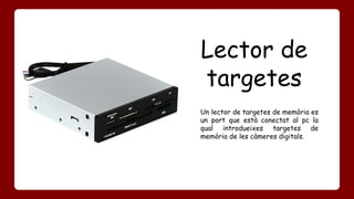 Lector de 
targetes 
Un lector de targetes de memòria es 
un port que està conectat al pc la 
qual introdueixes targetes de 
memòria de les càmeres digitals. 
 