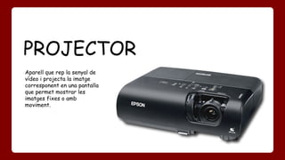 PROJECTOR 
Aparell que rep la senyal de 
vídeo i projecta la imatge 
corresponent en una pantalla 
que permet mostrar les 
imatges fixes o amb 
moviment. 
 