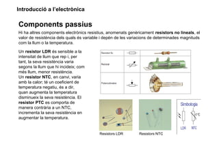 Introducció a l’electrònica
Components passius
Hi ha altres components electrònics resistius, anomenats genèricament resistors no lineals, el
valor de resistència dels quals és variable i depèn de les variacions de determinades magnituds
com la llum o la temperatura.
Un resistor LDR és sensible a la
intensitat de llum que rep i, per
tant, la seva resistència varia
segons la llum que hi incideix; com
més llum, menor resistència.
Un resistor NTC, en canvi, varia
amb la calor; té un coeficient de
temperatura negatiu, és a dir,
quan augmenta la temperatura
disminueix la seva resistència. El
resistor PTC es comporta de
manera contrària a un NTC,
incrementa la seva resistència en
augmentar la temperatura.
Resistors LDR Resistors NTC
 