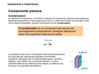 Introducció a l’electrònica
Components passius
Condensadors
En electrònica és necessari, en ocasions, disposar de components capaços d’emmagatzemar
electricitat temporalment i descarregar-la de cop en un determinat instant; per exemple, el flaix
d’una màquina fotogràfica. Aquests components són els condensadors.
El condensador és un component que serveix per
emmagatzemar temporalment càrregues elèctriques
sobre una superfície relativament petita.
La constitució interna d’un condensador està formada bàsicament
per dues plaques metàl·liques paral·leles, anomenades
armadures, separades per un material aïllant (paper, ceràmica,
polièster, mica, plàstic, etc.), anomenat dielèctric. La seva
capacitat depèn de la superfície de les plaques, la distància que
les separa i la naturalesa del dielèctric.
 
