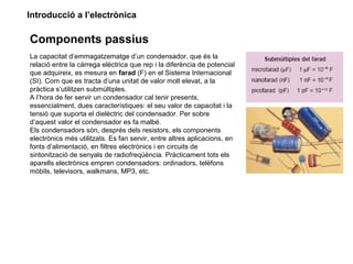 Introducció a l’electrònica
Components passius
La capacitat d’emmagatzematge d’un condensador, que és la
relació entre la càrrega elèctrica que rep i la diferència de potencial
que adquireix, es mesura en farad (F) en el Sistema Internacional
(SI). Com que es tracta d’una unitat de valor molt elevat, a la
pràctica s’utilitzen submúltiples.
A l’hora de fer servir un condensador cal tenir presents,
essencialment, dues característiques: el seu valor de capacitat i la
tensió que suporta el dielèctric del condensador. Per sobre
d’aquest valor el condensador es fa malbé.
Els condensadors són, després dels resistors, els components
electrònics més utilitzats. Es fan servir, entre altres aplicacions, en
fonts d’alimentació, en filtres electrònics i en circuits de
sintonització de senyals de radiofreqüència. Pràcticament tots els
aparells electrònics empren condensadors: ordinadors, telèfons
mòbils, televisors, walkmans, MP3, etc.
 