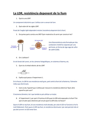 La LDR, resistència depenent de la llum
1. Què és una LDR?
Un component electrònic que s’utilitza com a sensor de llum.
2. Què volen dir les sigles LDR?
Prové de l’anglès light-dependent resistor (resistència depenent de la llum)
3. De quines parts consta una LRD? Quin material es fa servir per construir-les?
Una fotoresistència esta formada per dos
conductors metàl·lics separats per una
pel·lícula, en forma de ziga-zaga de sulfur
de cadmi (CdS).
4. On s’utilitzen?
En els fanals del carrer, en les càmeres fotogràfiques, en sistemes d’alarma, etc.
5. Quin és el símbol elèctric de les LDR?
6. Explica què passa a l’experiment 1.
En la foscor, la LDR té una resistència molt gran, però amb la llum de la llanterna, l’òhmetre
indica que disminueix.
7. Com es diu l’aparell que s’utilitza per mesurar la resistència elèctrica? Quin altre
aparell es pot usar?
S’anomena òhmetre, tot i que també es pot utilitzar un tester.
8. A l’experiment 2, per què s’il·lumina el LED quan la LDR està exposada a la llum? Per
què circulen pocs electrons pel circuit quan la LDR està a la foscor?
Quan el LDR no rep llum, té una resistència molt elevada, per això el LED no funciona o ho fa
molt feblement. Però quan el LDR rep llum, la resistència disminueix i per això permet més el
pas del corrent i el LED emet llum.
 