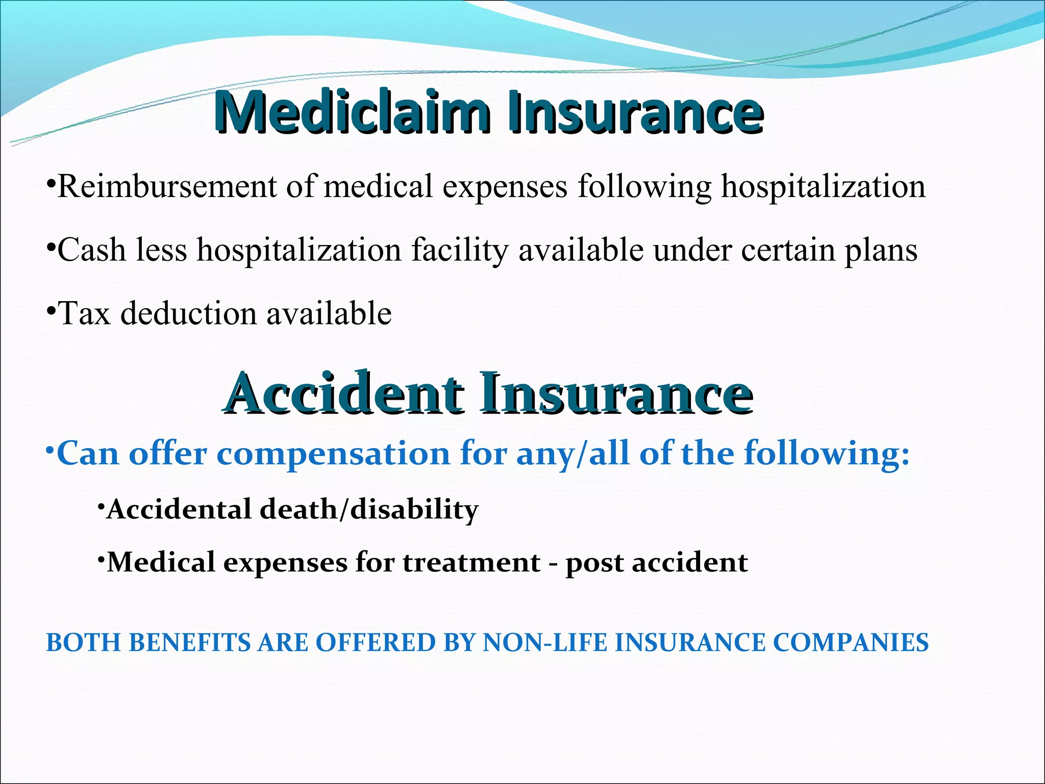 Mediclaim Insurance
•Reimbursement of medical expenses following hospitalization
•Cash less hospitalization facility available under certain plans
•Tax deduction available

             Accident Insurance
•Can offer compensation for any/all of the following:
   •Accidental death/disability
   •Medical expenses for treatment - post accident

BOTH BENEFITS ARE OFFERED BY NON-LIFE INSURANCE COMPANIES
 