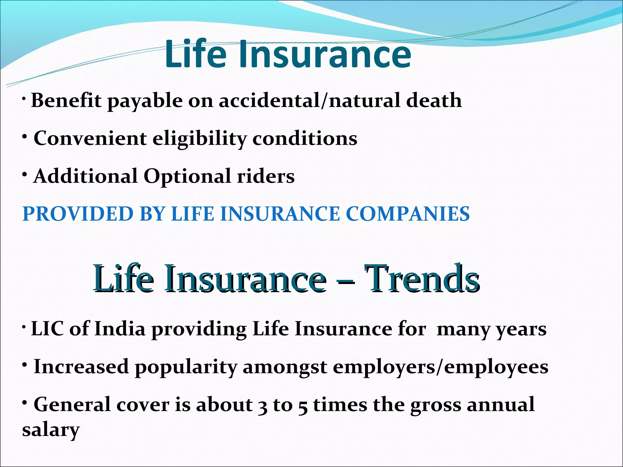 Life Insurance
• Benefit   payable on accidental/natural death
• Convenient eligibility conditions
• Additional Optional riders
PROVIDED BY LIFE INSURANCE COMPANIES


          Life Insurance – Trends
• LIC   of India providing Life Insurance for many years
• Increased popularity amongst employers/employees
• General cover is about 3 to 5 times the gross annual
salary
 