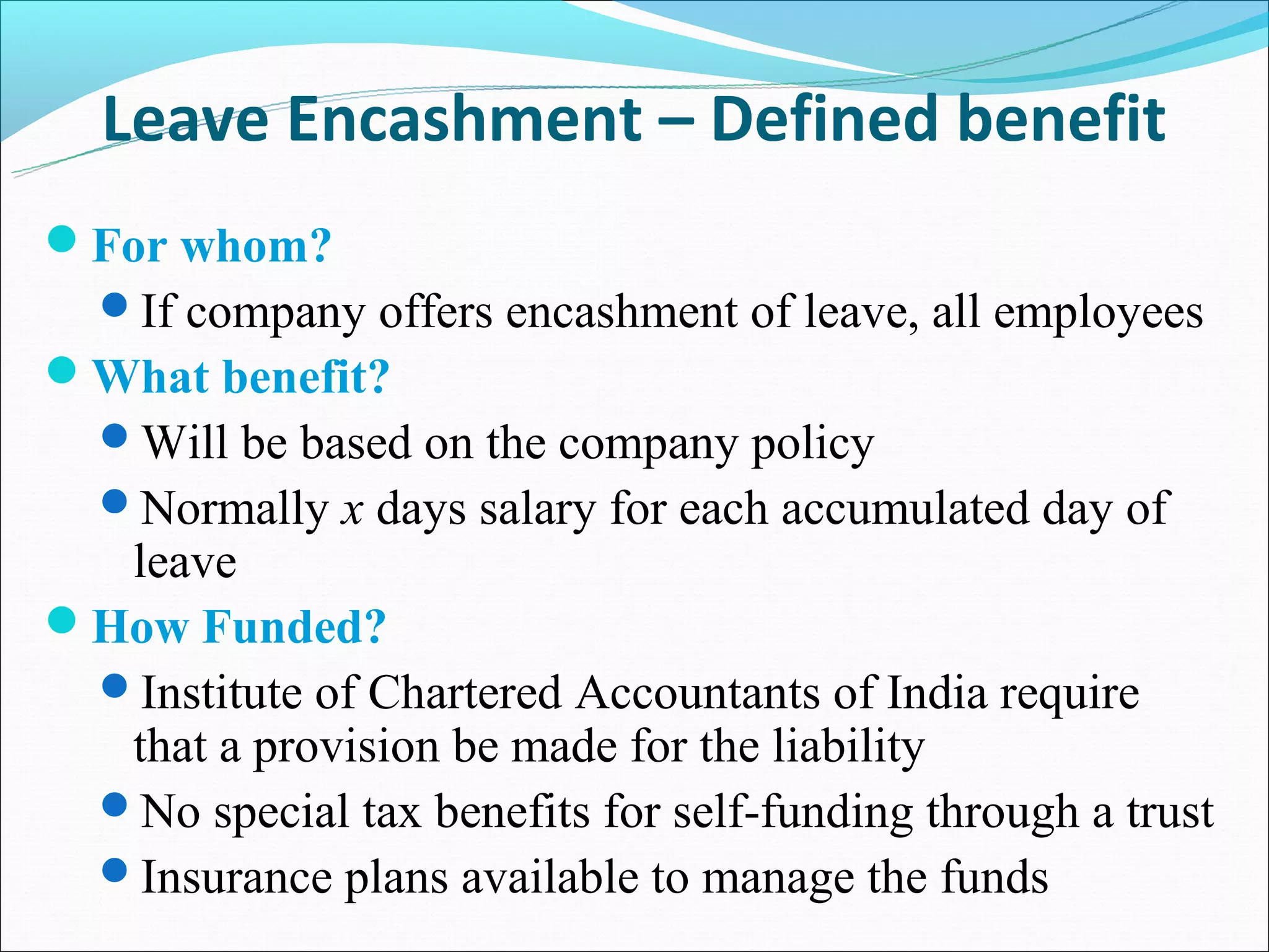 Leave Encashment – Defined benefit
For whom?
  If company offers encashment of leave, all employees
What benefit?
  Will be based on the company policy
  Normally x days salary for each accumulated day of
  leave
How Funded?
 Institute of Chartered Accountants of India require
  that a provision be made for the liability
 No special tax benefits for self-funding through a trust
 Insurance plans available to manage the funds
 