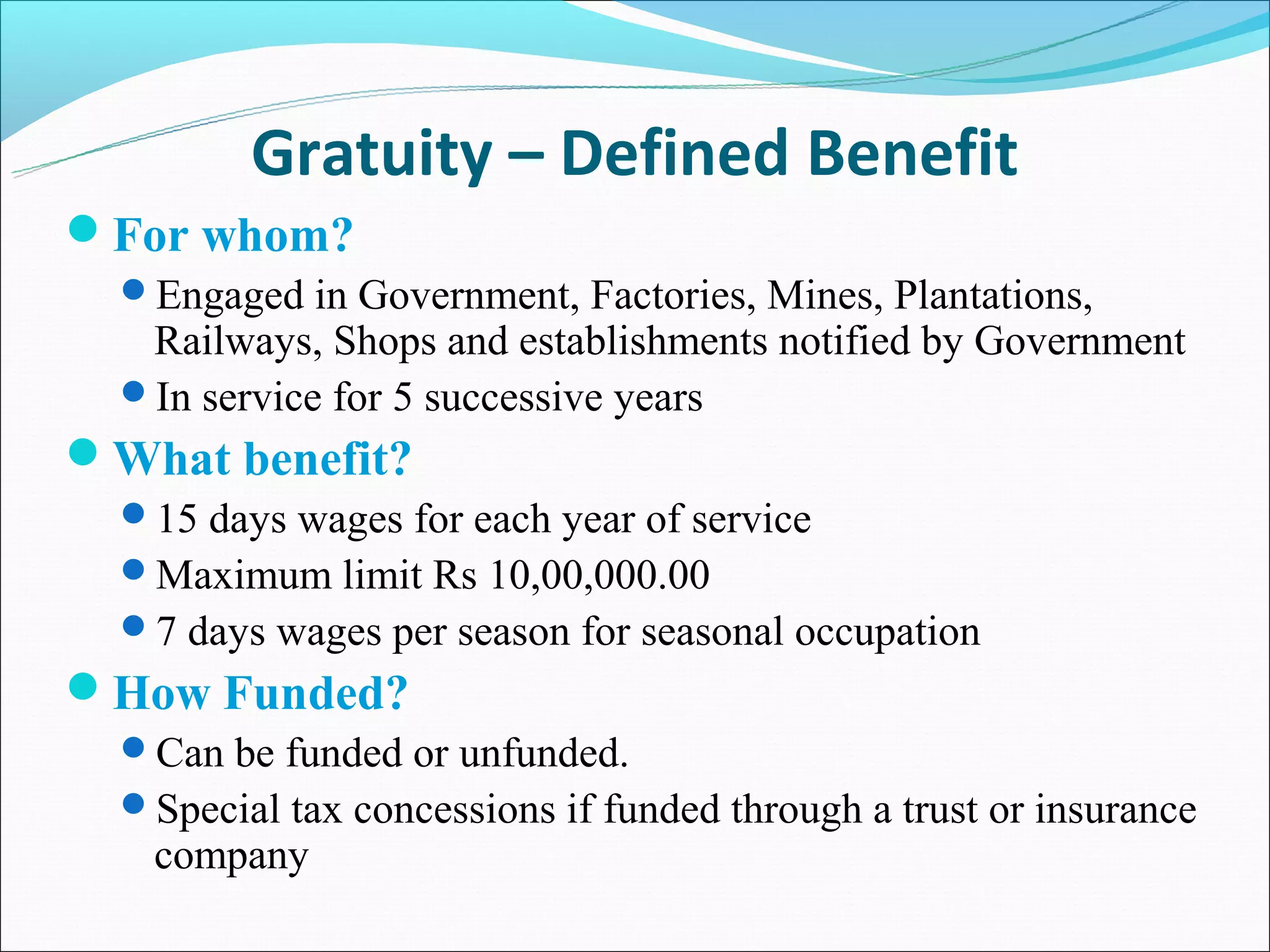 Gratuity – Defined Benefit
For whom?
  Engaged in Government, Factories, Mines, Plantations,
   Railways, Shops and establishments notified by Government
  In service for 5 successive years
What benefit?
  15 days wages for each year of service
  Maximum limit Rs 10,00,000.00
  7 days wages per season for seasonal occupation
How Funded?
  Can be funded or unfunded.
  Special tax concessions if funded through a trust or insurance
    company
 