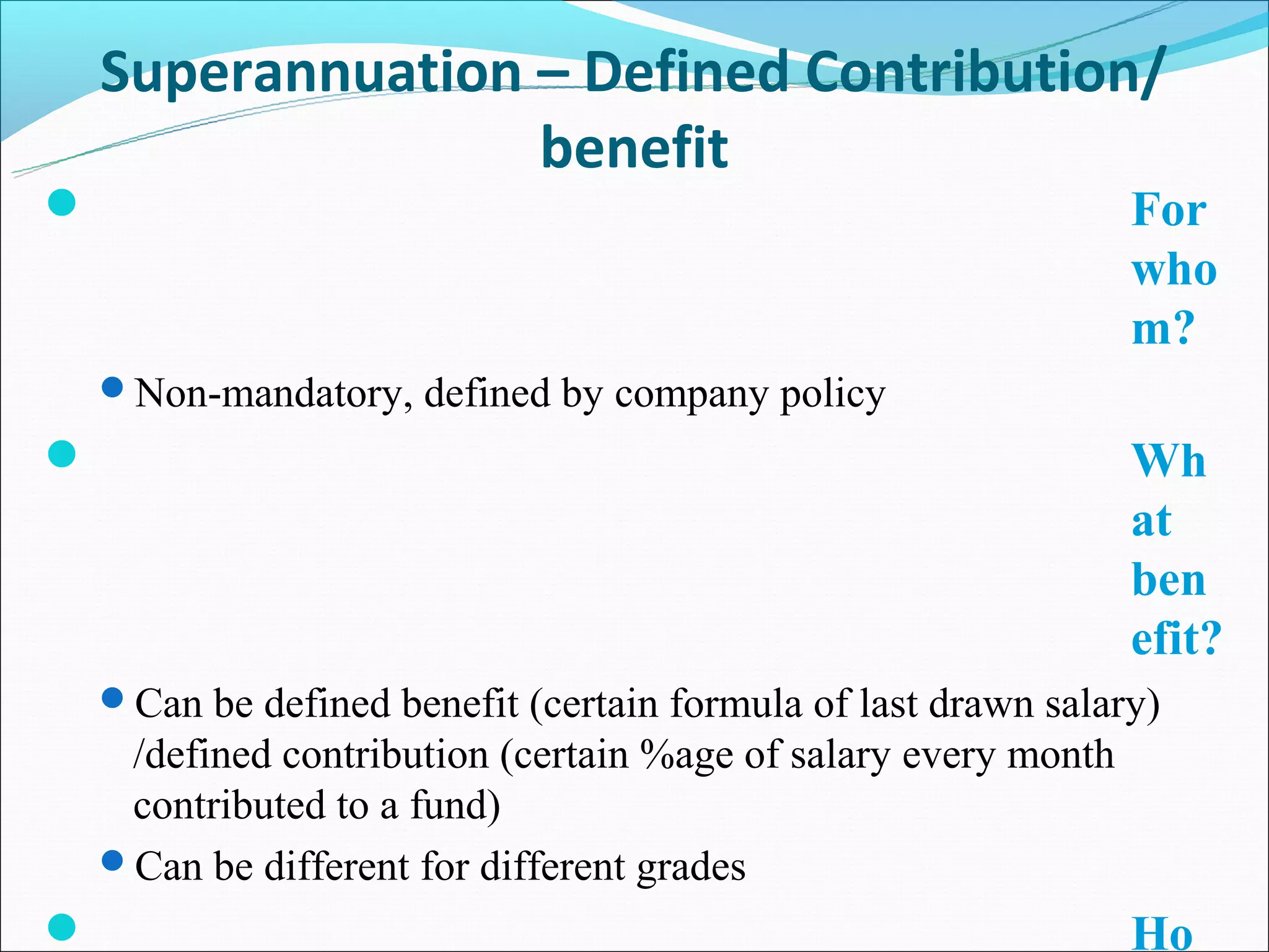 Superannuation – Defined Contribution/
                   benefit
                                                                For
                                                                 who
                                                                 m?
    Non-mandatory, defined by company policy
                                                                Wh
                                                                 at
                                                                 ben
                                                                 efit?
    Can be defined benefit (certain formula of last drawn salary)
     /defined contribution (certain %age of salary every month
     contributed to a fund)
    Can be different for different grades
                                                                Ho
 