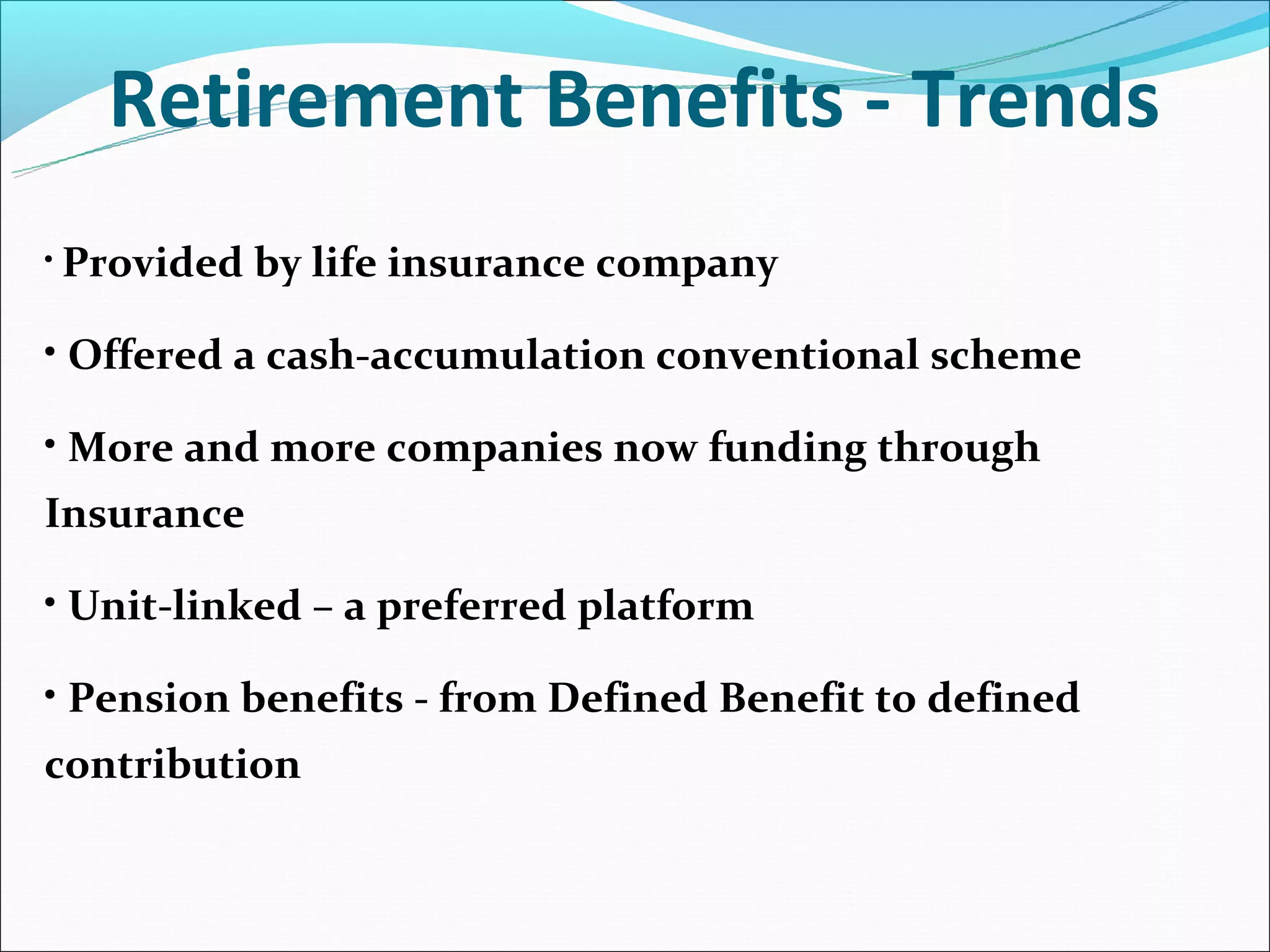 Retirement Benefits - Trends
• Provided   by life insurance company

• Offered a cash-accumulation conventional scheme

• More and more companies now funding through
Insurance

• Unit-linked – a preferred platform

• Pension benefits - from Defined Benefit to defined
contribution
 