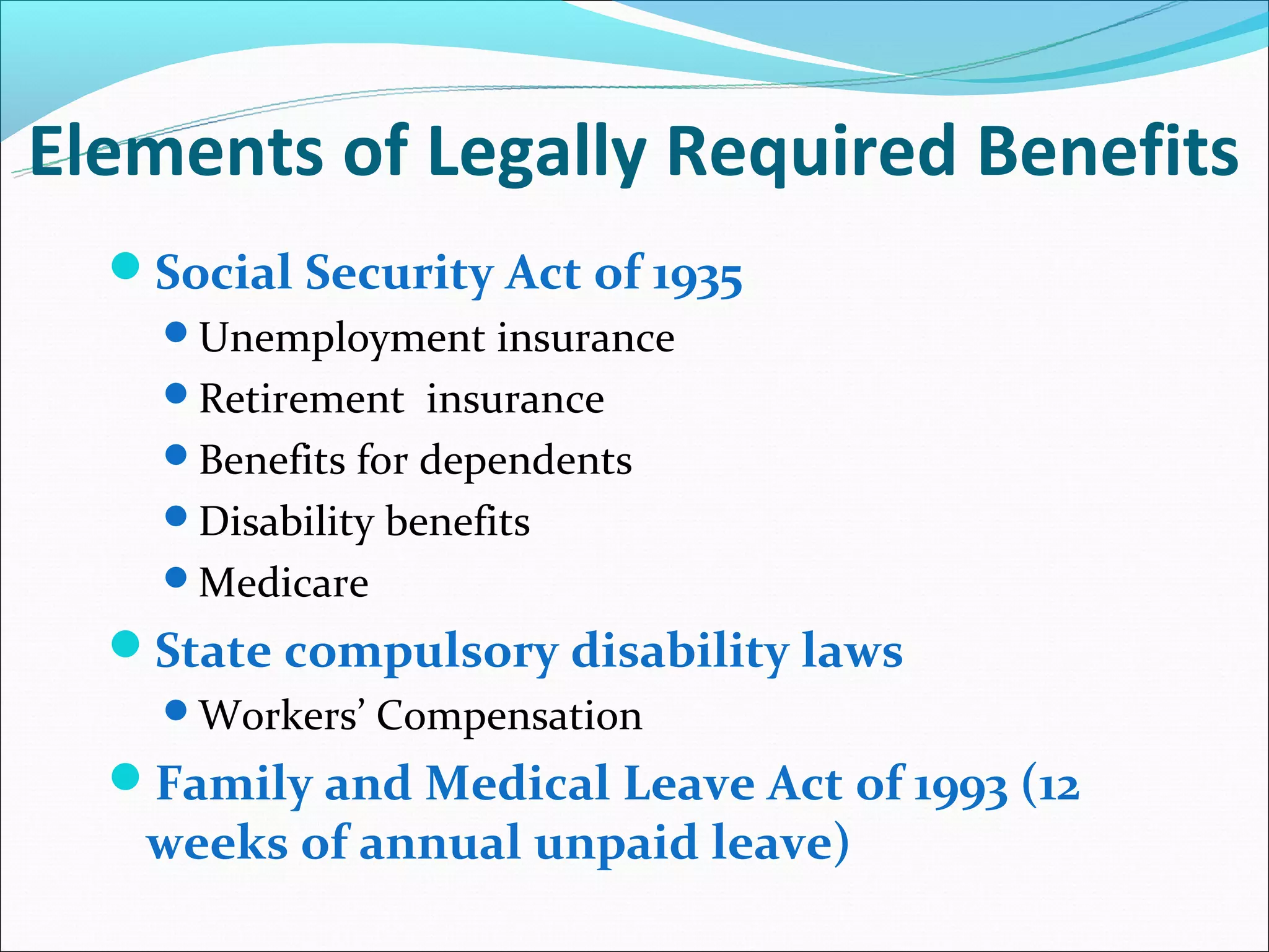 Elements of Legally Required Benefits
  Social Security Act of 1935
    Unemployment insurance
    Retirement insurance
    Benefits for dependents
    Disability benefits
    Medicare
  State compulsory disability laws
    Workers’ Compensation
  Family and Medical Leave Act of 1993 (12
   weeks of annual unpaid leave)
 