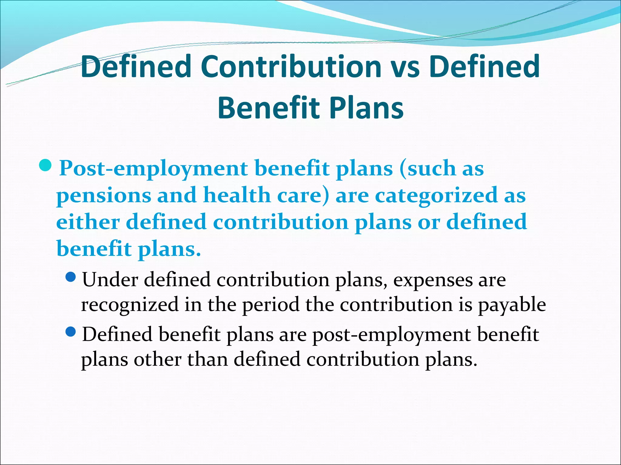 Defined Contribution vs Defined
            Benefit Plans
Post-employment benefit plans (such as
 pensions and health care) are categorized as
 either defined contribution plans or defined
 benefit plans.
  Under defined contribution plans, expenses are
   recognized in the period the contribution is payable
  Defined benefit plans are post-employment benefit
   plans other than defined contribution plans.
 