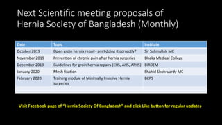 Next Scientific meeting proposals of
Hernia Society of Bangladesh (Monthly)
Date Topic Institute
October 2019 Open groin hernia repair- am I doing it correctly? Sir Salimullah MC
November 2019 Prevention of chronic pain after hernia surgeries Dhaka Medical College
December 2019 Guidelines for groin hernia repairs (EHS, AHS, APHS) BIRDEM
January 2020 Mesh fixation Shahid Shohruardy MC
February 2020 Training module of Minimally Invasive Hernia
surgeries
BCPS
Visit Facebook page of “Hernia Society Of Bangladesh” and click Like button for regular updates
 