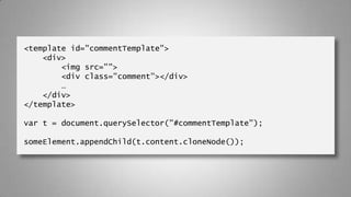 <template id="commentTemplate">
<div>
<img src="">
<div class="comment"></div>
…
</div>
</template>
var t = document.querySelector("#commentTemplate");
someElement.appendChild(t.content.cloneNode());
 