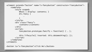 <element extends="button" name="x-fancybutton” constructor=“FancyButton”>
<template>
<style scoped>
@host { display: contents; }
div.fancy {
…
}
</style>
<div class="fancy">
<content></content>
</div>
<script>
FancyButton.prototype.fancify = function() { … };
this.lifecycle({ inserted: this.doSomething(); });
</script>
</template>
</element>
<button is=“x-fancybutton”>Click Me!</button>
 