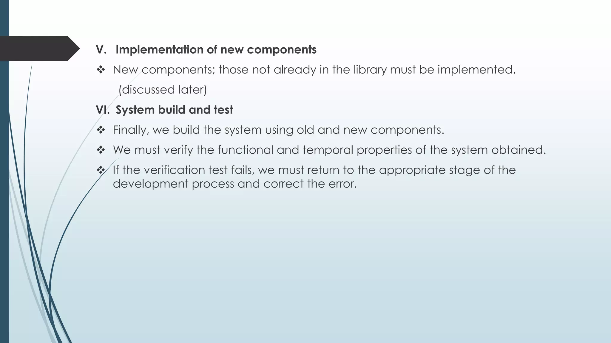 V. Implementation of new components
 New components; those not already in the library must be implemented.
(discussed later)
VI. System build and test
 Finally, we build the system using old and new components.
 We must verify the functional and temporal properties of the system obtained.
 If the verification test fails, we must return to the appropriate stage of the
development process and correct the error.
 