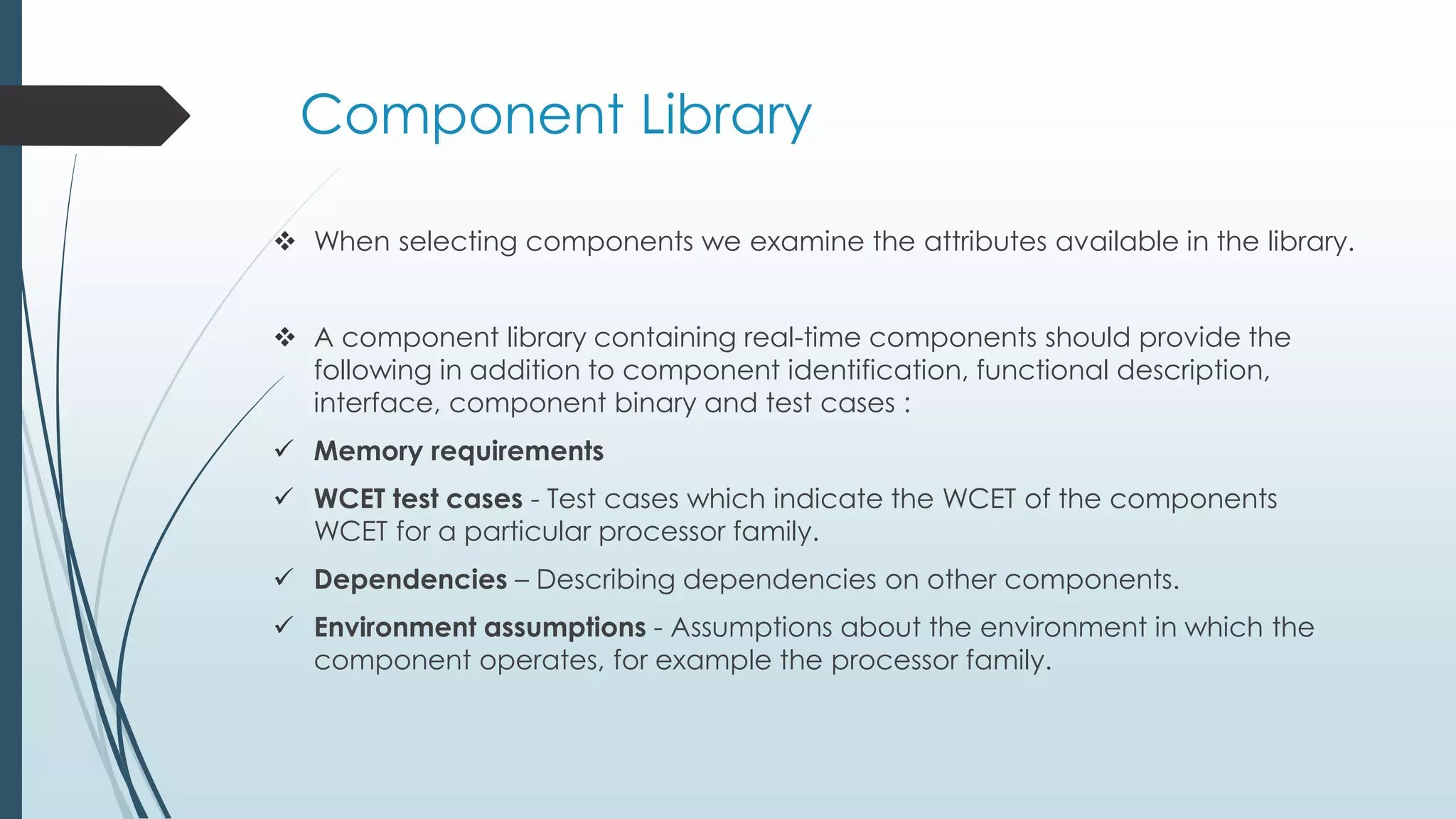  When selecting components we examine the attributes available in the library.
 A component library containing real-time components should provide the
following in addition to component identification, functional description,
interface, component binary and test cases :
 Memory requirements
 WCET test cases - Test cases which indicate the WCET of the components
WCET for a particular processor family.
 Dependencies – Describing dependencies on other components.
 Environment assumptions - Assumptions about the environment in which the
component operates, for example the processor family.
Component Library
 