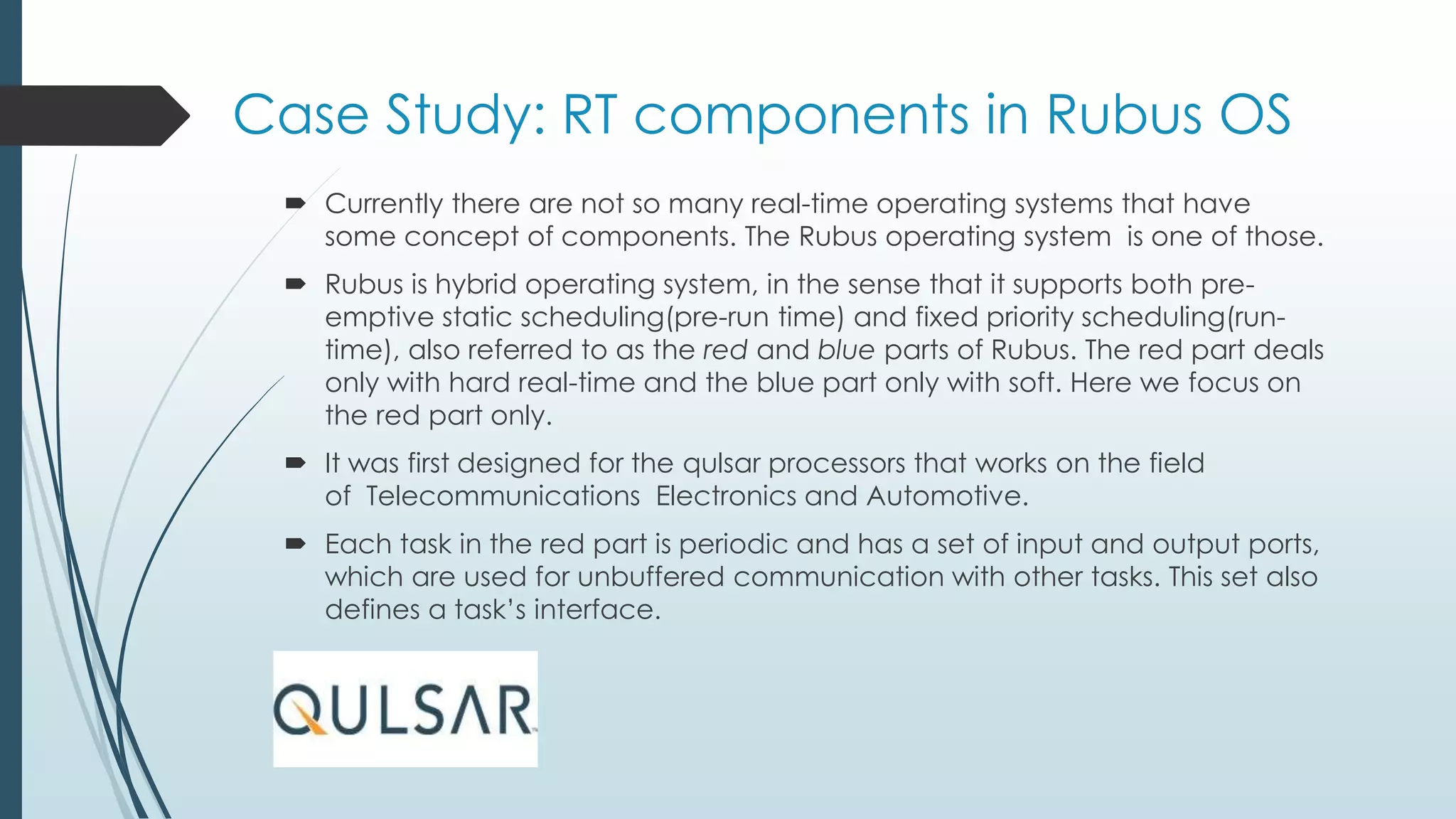 Case Study: RT components in Rubus OS
 Currently there are not so many real-time operating systems that have
some concept of components. The Rubus operating system is one of those.
 Rubus is hybrid operating system, in the sense that it supports both pre-
emptive static scheduling(pre-run time) and fixed priority scheduling(run-
time), also referred to as the red and blue parts of Rubus. The red part deals
only with hard real-time and the blue part only with soft. Here we focus on
the red part only.
 It was first designed for the qulsar processors that works on the field
of Telecommunications Electronics and Automotive.
 Each task in the red part is periodic and has a set of input and output ports,
which are used for unbuffered communication with other tasks. This set also
defines a task’s interface.
 
