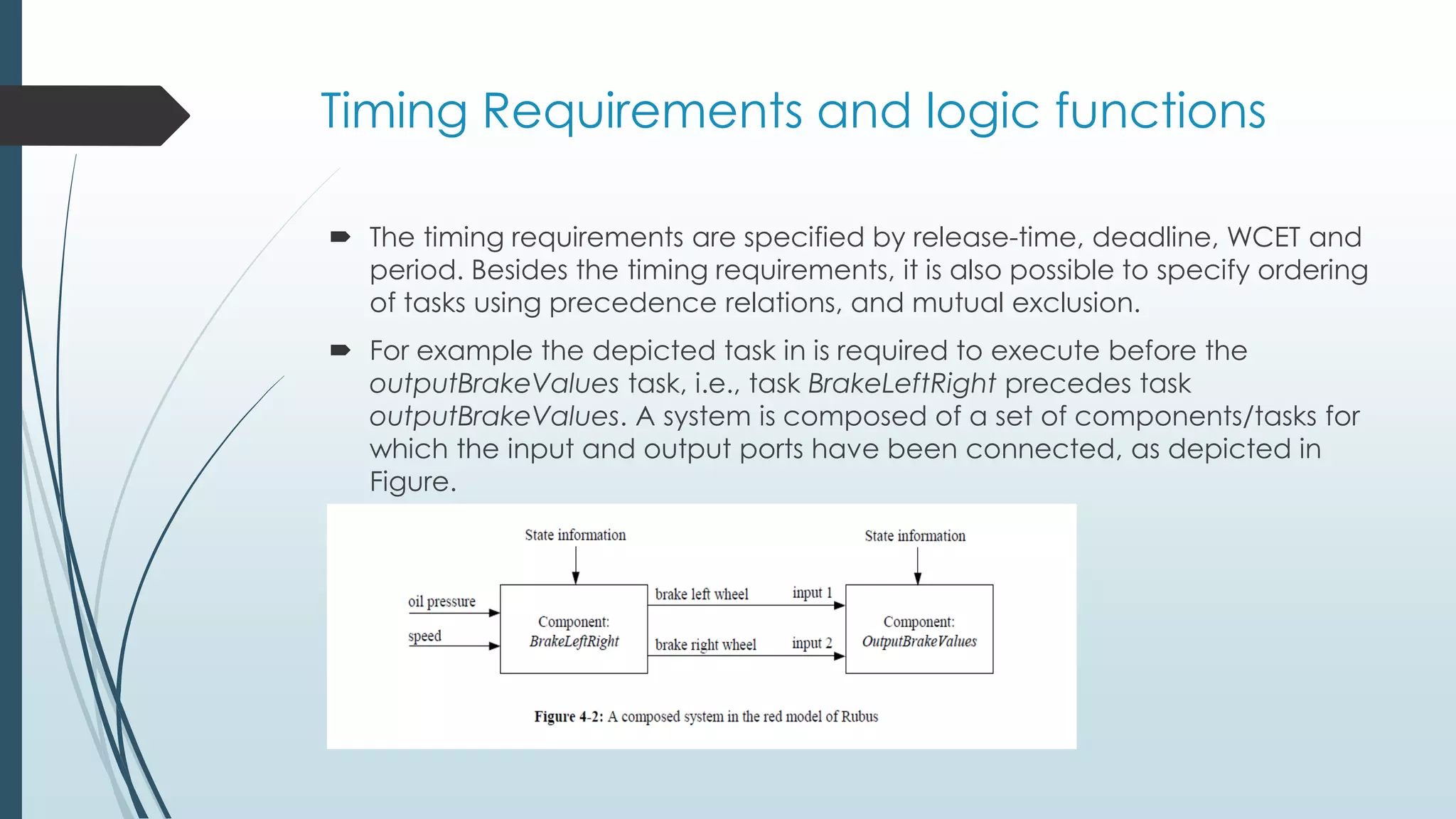 Timing Requirements and logic functions
 The timing requirements are specified by release-time, deadline, WCET and
period. Besides the timing requirements, it is also possible to specify ordering
of tasks using precedence relations, and mutual exclusion.
 For example the depicted task in is required to execute before the
outputBrakeValues task, i.e., task BrakeLeftRight precedes task
outputBrakeValues. A system is composed of a set of components/tasks for
which the input and output ports have been connected, as depicted in
Figure.
 