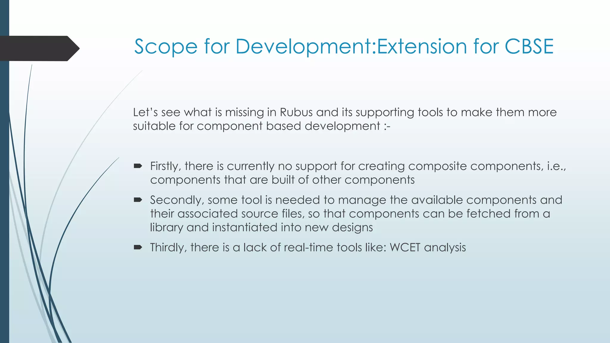 Scope for Development:Extension for CBSE
Let’s see what is missing in Rubus and its supporting tools to make them more
suitable for component based development :-
 Firstly, there is currently no support for creating composite components, i.e.,
components that are built of other components
 Secondly, some tool is needed to manage the available components and
their associated source files, so that components can be fetched from a
library and instantiated into new designs
 Thirdly, there is a lack of real-time tools like: WCET analysis
 