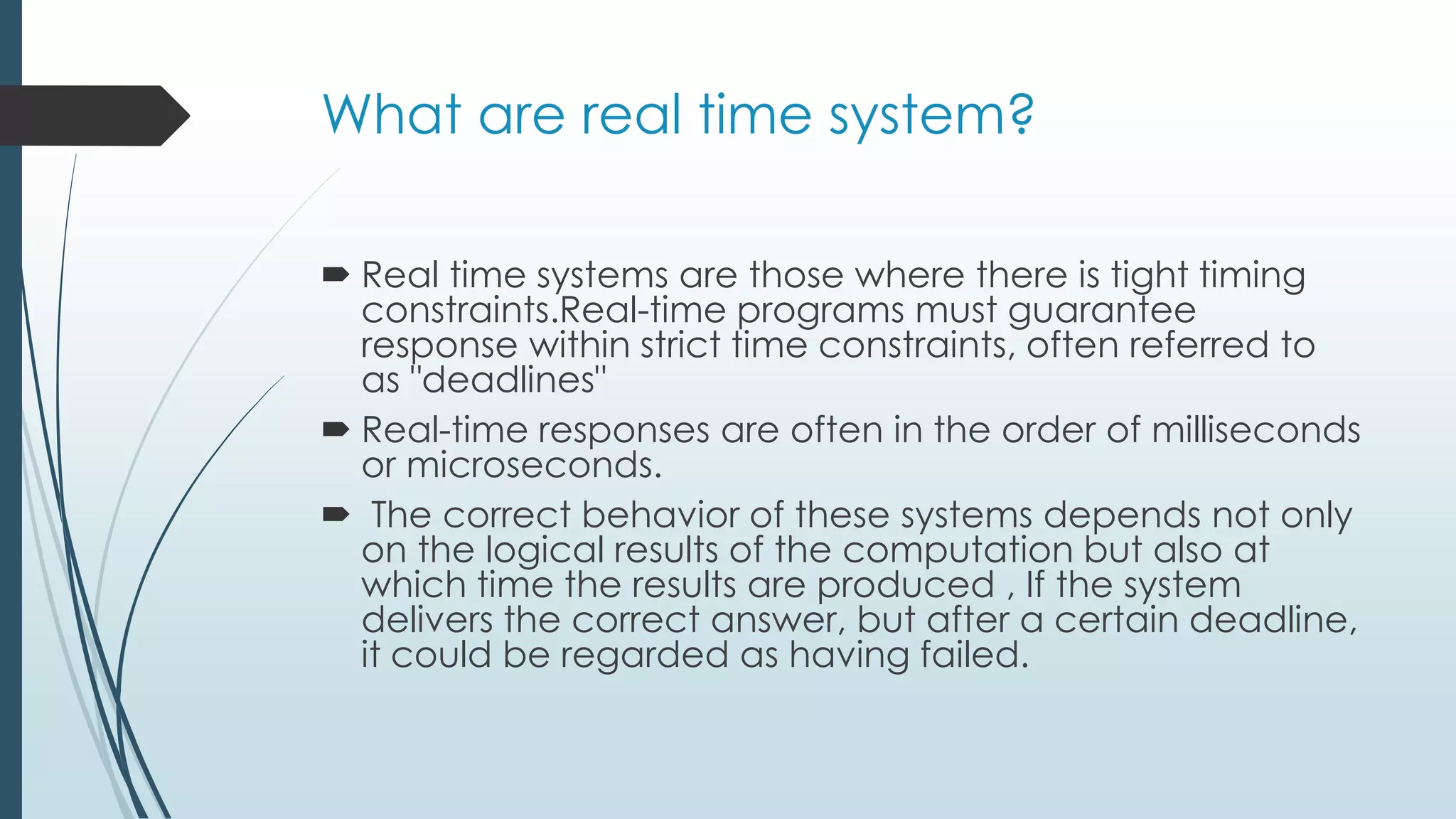 What are real time system?
 Real time systems are those where there is tight timing
constraints.Real-time programs must guarantee
response within strict time constraints, often referred to
as "deadlines"
 Real-time responses are often in the order of milliseconds
or microseconds.
 The correct behavior of these systems depends not only
on the logical results of the computation but also at
which time the results are produced , If the system
delivers the correct answer, but after a certain deadline,
it could be regarded as having failed.
 