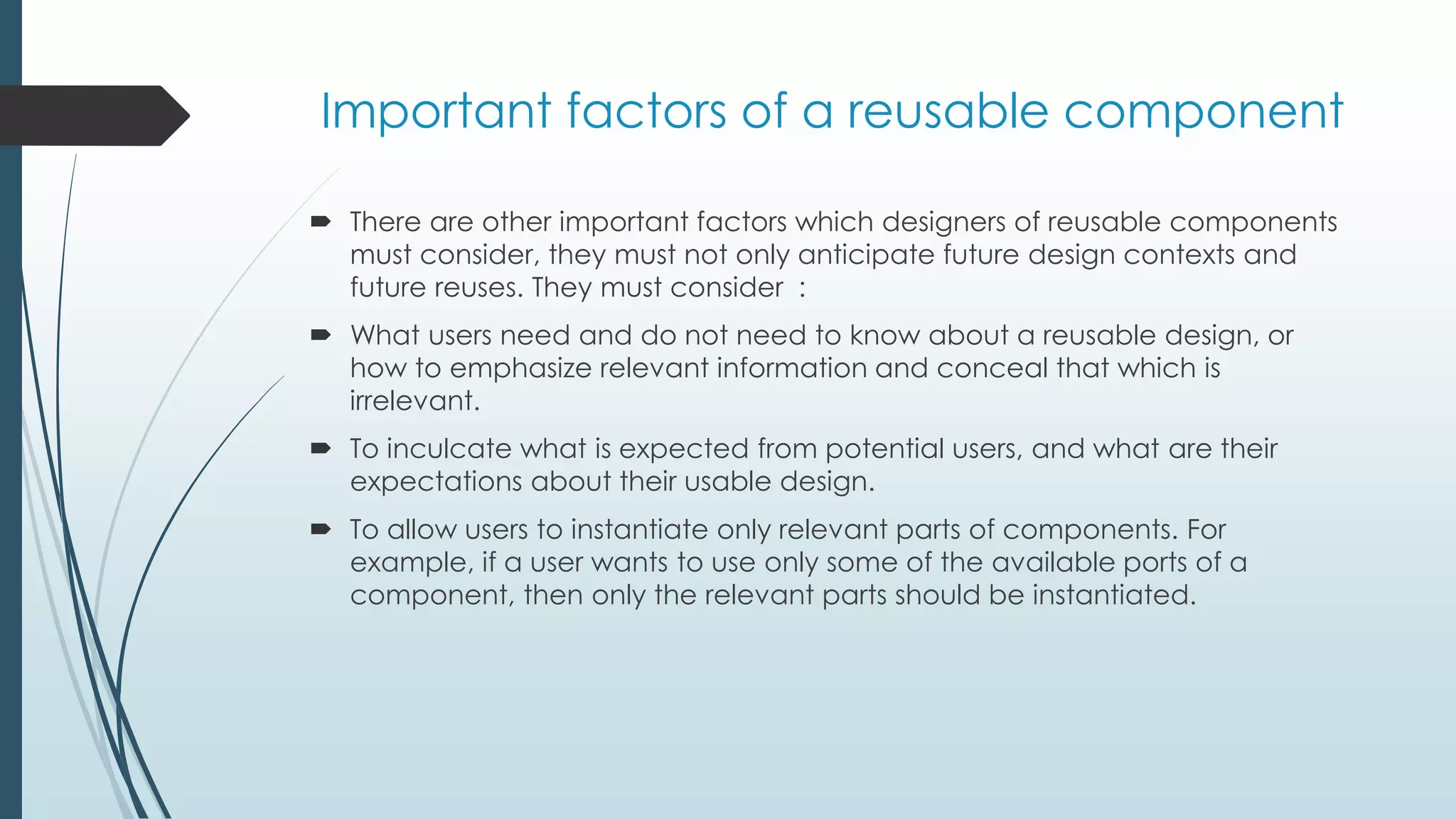 Important factors of a reusable component
 There are other important factors which designers of reusable components
must consider, they must not only anticipate future design contexts and
future reuses. They must consider :
 What users need and do not need to know about a reusable design, or
how to emphasize relevant information and conceal that which is
irrelevant.
 To inculcate what is expected from potential users, and what are their
expectations about their usable design.
 To allow users to instantiate only relevant parts of components. For
example, if a user wants to use only some of the available ports of a
component, then only the relevant parts should be instantiated.
 