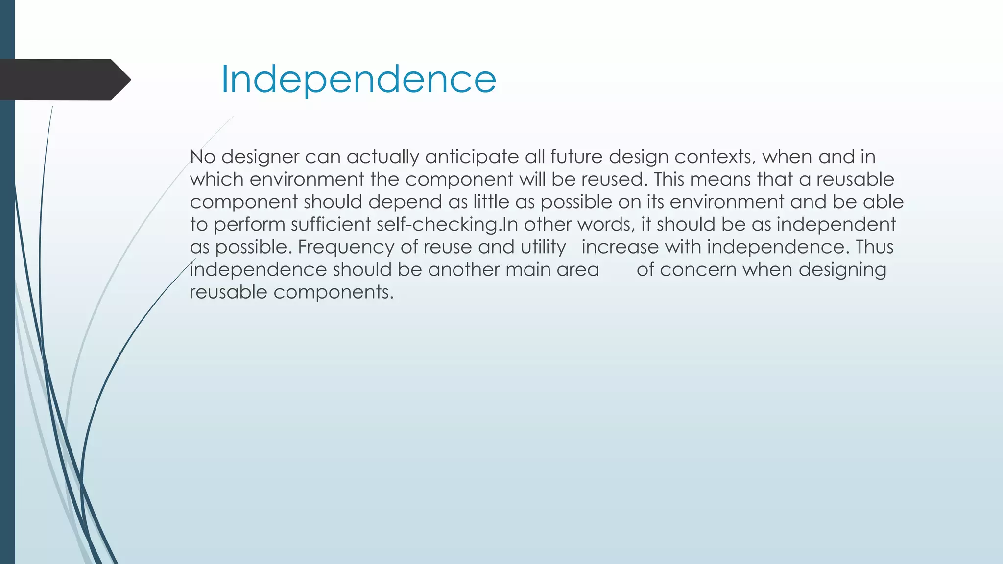 Independence
No designer can actually anticipate all future design contexts, when and in
which environment the component will be reused. This means that a reusable
component should depend as little as possible on its environment and be able
to perform sufficient self-checking.In other words, it should be as independent
as possible. Frequency of reuse and utility increase with independence. Thus
independence should be another main area of concern when designing
reusable components.
 