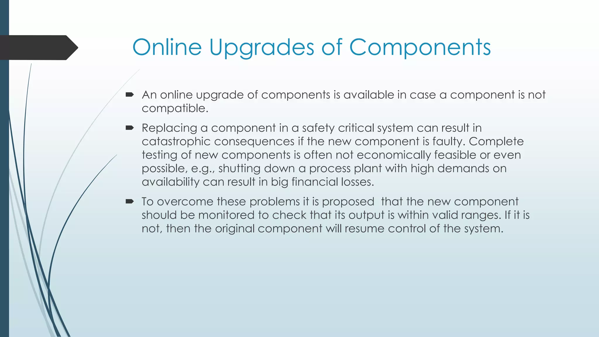 Online Upgrades of Components
 An online upgrade of components is available in case a component is not
compatible.
 Replacing a component in a safety critical system can result in
catastrophic consequences if the new component is faulty. Complete
testing of new components is often not economically feasible or even
possible, e.g., shutting down a process plant with high demands on
availability can result in big financial losses.
 To overcome these problems it is proposed that the new component
should be monitored to check that its output is within valid ranges. If it is
not, then the original component will resume control of the system.
 