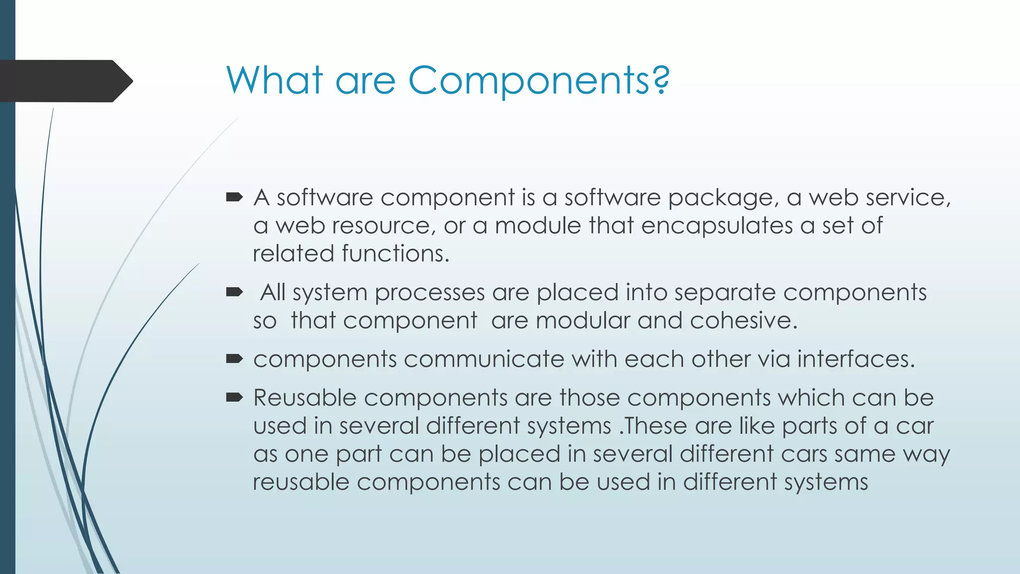 What are Components?
 A software component is a software package, a web service,
a web resource, or a module that encapsulates a set of
related functions.
 All system processes are placed into separate components
so that component are modular and cohesive.
 components communicate with each other via interfaces.
 Reusable components are those components which can be
used in several different systems .These are like parts of a car
as one part can be placed in several different cars same way
reusable components can be used in different systems
 