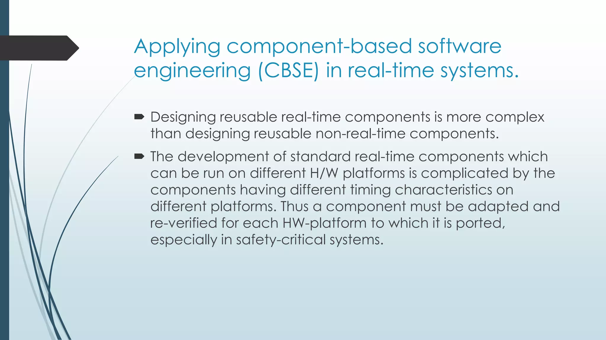 Applying component-based software
engineering (CBSE) in real-time systems.
 Designing reusable real-time components is more complex
than designing reusable non-real-time components.
 The development of standard real-time components which
can be run on different H/W platforms is complicated by the
components having different timing characteristics on
different platforms. Thus a component must be adapted and
re-verified for each HW-platform to which it is ported,
especially in safety-critical systems.
 