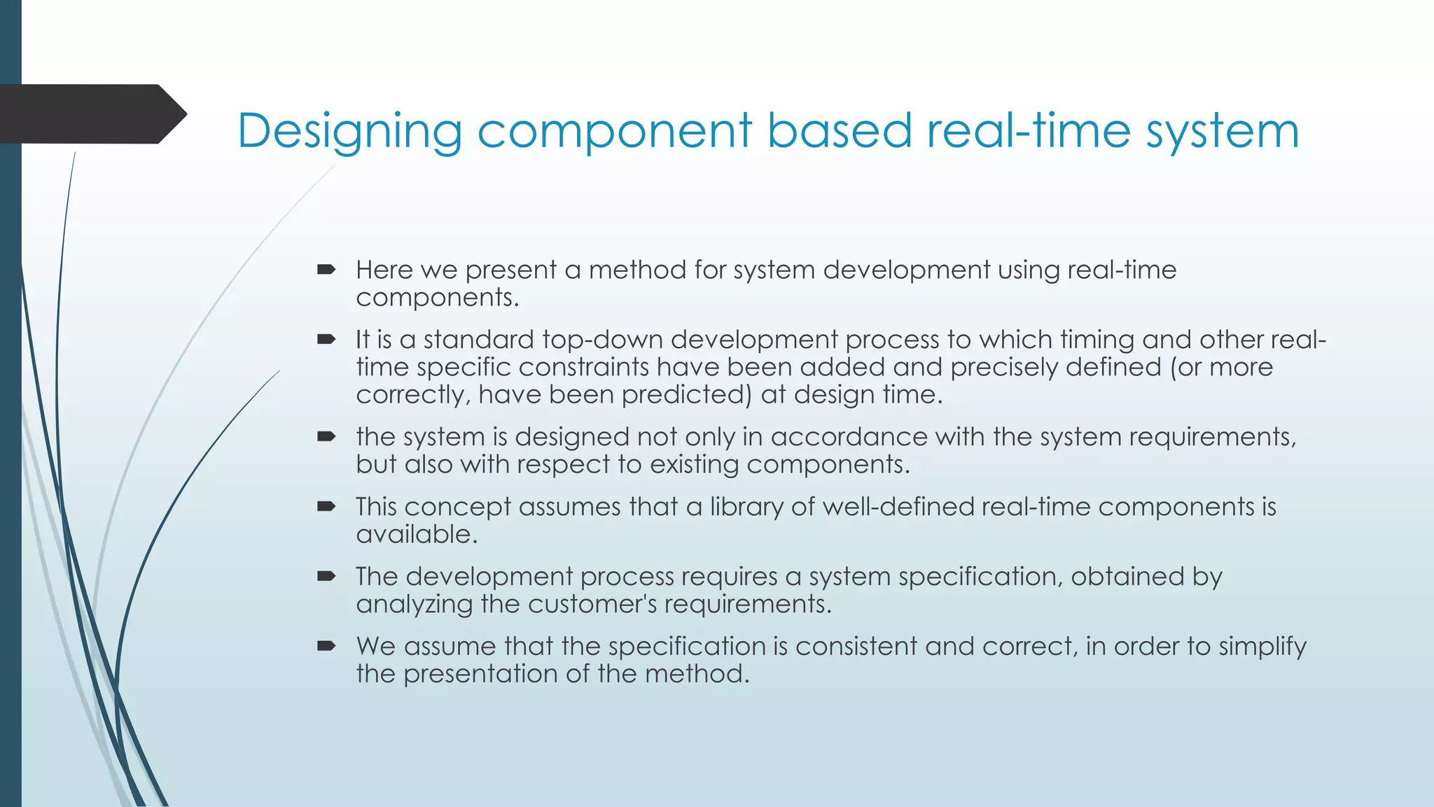 Designing component based real-time system
 Here we present a method for system development using real-time
components.
 It is a standard top-down development process to which timing and other real-
time specific constraints have been added and precisely defined (or more
correctly, have been predicted) at design time.
 the system is designed not only in accordance with the system requirements,
but also with respect to existing components.
 This concept assumes that a library of well-defined real-time components is
available.
 The development process requires a system specification, obtained by
analyzing the customer's requirements.
 We assume that the specification is consistent and correct, in order to simplify
the presentation of the method.
 