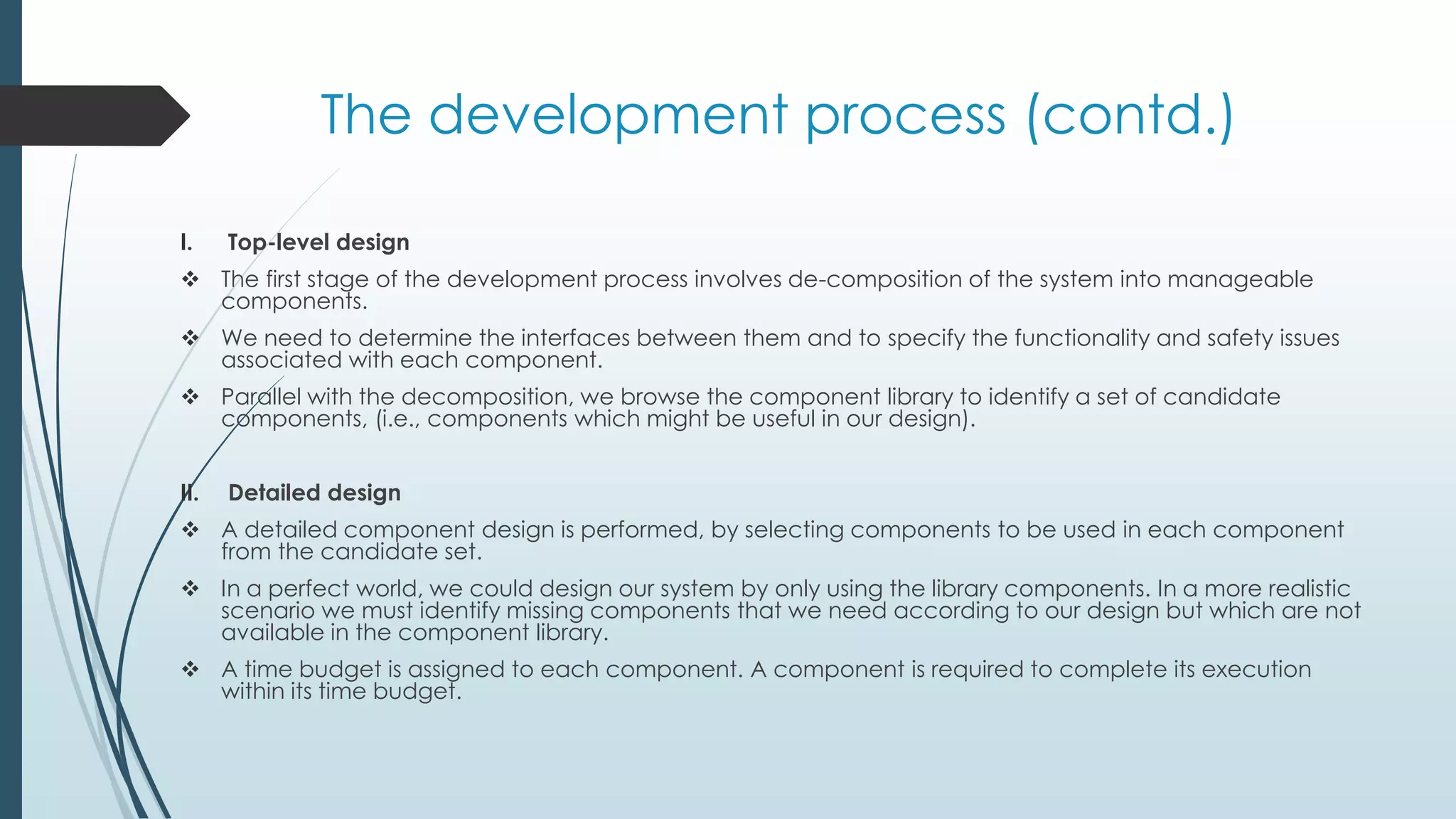 The development process (contd.)
I. Top-level design
 The first stage of the development process involves de-composition of the system into manageable
components.
 We need to determine the interfaces between them and to specify the functionality and safety issues
associated with each component.
 Parallel with the decomposition, we browse the component library to identify a set of candidate
components, (i.e., components which might be useful in our design).
II. Detailed design
 A detailed component design is performed, by selecting components to be used in each component
from the candidate set.
 In a perfect world, we could design our system by only using the library components. In a more realistic
scenario we must identify missing components that we need according to our design but which are not
available in the component library.
 A time budget is assigned to each component. A component is required to complete its execution
within its time budget.
 
